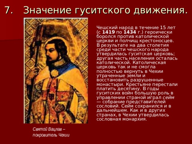 7.  Значение гуситского движения. Чешский народ в течение 15 лет (с 1419 по 1434 г.) героически боролся против католической церкви и полчищ крестоносцев. В результате на два столетия среди части чешского народа утвердилась гуситская церковь; другая часть населения осталась католической. Католическая церковь так и не смогла полностью вернуть в Чехии утраченные земли и восстановить разрушенные монастыри. Крестьяне перестали платить десятину. В годы гуситских войн большую роль в управлении страной играл сейм — собрание представителей сословий. Сейм сохранился и в даль­нейшем. Как и в других странах, в Чехии утвердилась сословная монархия.  Святой Вацлав – покровитель Чехии 