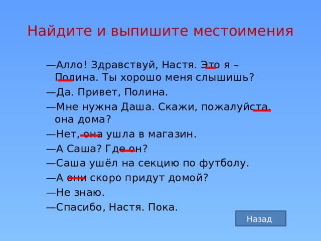 Найдите и выпишите местоимения — Алло! Здравствуй, Настя. Это я – Полина. Ты хорошо меня слышишь? — Да. Привет, Полина. — Мне нужна Даша. Скажи, пожалуйста, она дома? — Нет, она ушла в магазин. — А Саша? Где он? — Саша ушёл на секцию по футболу. — А они скоро придут домой? — Не знаю. — Спасибо, Настя. Пока. Назад 