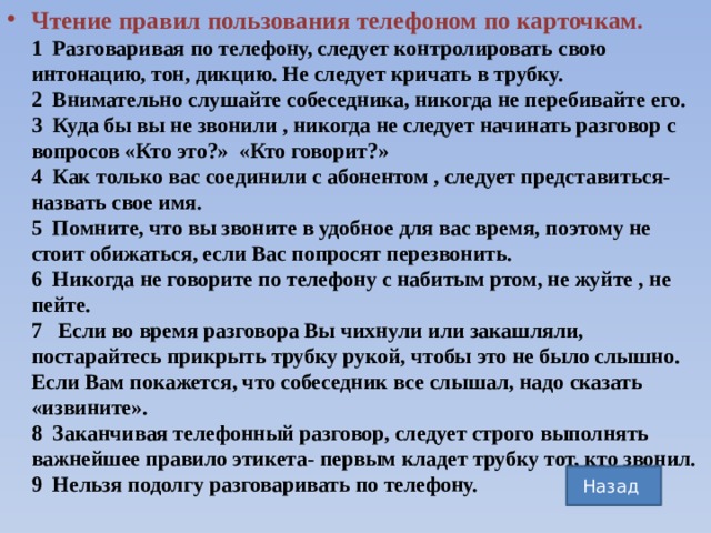 Чтение правил пользования телефоном по карточкам.  1 Разговаривая по телефону, следует контролировать свою интонацию, тон, дикцию. Не следует кричать в трубку.  2 Внимательно слушайте собеседника, никогда не перебивайте его.  3 Куда бы вы не звонили , никогда не следует начинать разговор с вопросов «Кто это?» «Кто говорит?»  4 Как только вас соединили с абонентом , следует представиться-назвать свое имя.  5 Помните, что вы звоните в удобное для вас время, поэтому не стоит обижаться, если Вас попросят перезвонить.  6 Никогда не говорите по телефону с набитым ртом, не жуйте , не пейте.  7 Если во время разговора Вы чихнули или закашляли, постарайтесь прикрыть трубку рукой, чтобы это не было слышно. Если Вам покажется, что собеседник все слышал, надо сказать «извините».  8 Заканчивая телефонный разговор, следует строго выполнять важнейшее правило этикета- первым кладет трубку тот, кто звонил.  9 Нельзя подолгу разговаривать по телефону.