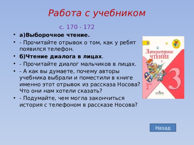 Работа с учебником   с. 170 - 172 а)Выборочное чтение. - Прочитайте отрывок о том, как у ребят появился телефон. б)Чтение диалога в лицах . - Прочитайте диалог мальчиков в лицах. - А как вы думаете, почему авторы учебника выбрали и поместили в книге именно этот отрывок из рассказа Носова? Что они нам хотели сказать? - Подумайте, чем могла закончиться история с телефоном в рассказе Носова? Назад