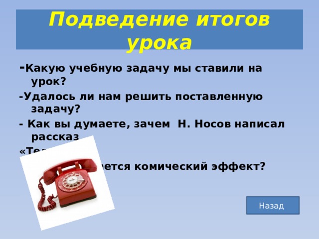Подведение итогов урока - Какую учебную задачу мы ставили на урок? -Удалось ли нам решить поставленную задачу? - Как вы думаете, зачем Н. Носов написал рассказ «Телефон»?  -Чем достигается комический эффект? Назад