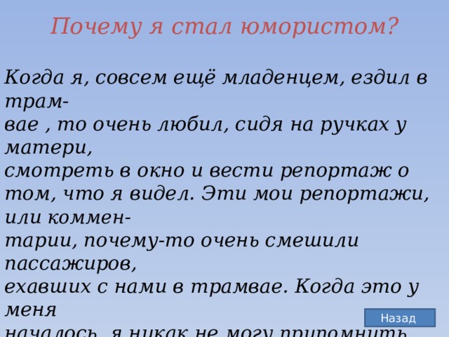 Почему я стал юмористом? Когда я, совсем ещё младенцем, ездил в трам-  вае , то очень любил, сидя на ручках у матери,  смотреть в окно и вести репортаж о том, что я видел. Эти мои репортажи, или коммен-  тарии, почему-то очень смешили пассажиров,  ехавших с нами в трамвае. Когда это у меня  началось, я никак не могу припомнить. По-мое-  му, я так и родился, то есть это у меня от природы, как сказал поэт: «Дар природный,  дар случайный…» и моей лично заслуги в этом  никакой нет.  Назад