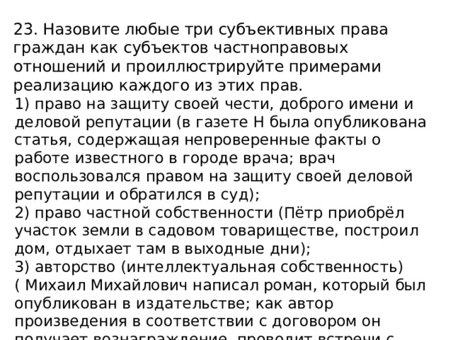 23. Назовите любые три субъективных права граждан как субъектов частноправовых отношений и проиллюстрируйте примерами реализацию каждого из этих прав. 1) право на защиту своей чести, доброго имени и деловой репутации (в газете Н была опубликована статья, содержащая непроверенные факты о работе известного в городе врача; врач воспользовался правом на защиту своей деловой репутации и обратился в суд); 2) право частной собственности (Пётр приобрёл участок земли в садовом товариществе, построил дом, отдыхает там в выходные дни); 3) авторство (интеллектуальная собственность) ( Михаил Михайлович написал роман, который был опубликован в издательстве; как автор произведения в соответствии с договором он получает вознаграждение, проводит встречи с читателями). 