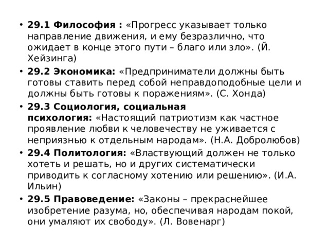 29.1   Философия :  «Прогресс указывает только направление движения, и ему безразлично, что ожидает в конце этого пути – благо или зло». (Й. Хейзинга) 29.2   Экономика:  «Предприниматели должны быть готовы ставить перед собой неправдоподобные цели и должны быть готовы к поражениям». (С. Хонда) 29.3   Социология, социальная психология:  «Настоящий патриотизм как частное проявление любви к человечеству не уживается с неприязнью к отдельным народам». (Н.А. Добролюбов) 29.4   Политология:  «Властвующий должен не только хотеть и решать, но и других систематически приводить к согласному хотению или решению». (И.А. Ильин) 29.5   Правоведение:  «Законы – прекраснейшее изобретение разума, но, обеспечивая народам покой, они умаляют их свободу». (Л. Вовенарг) 