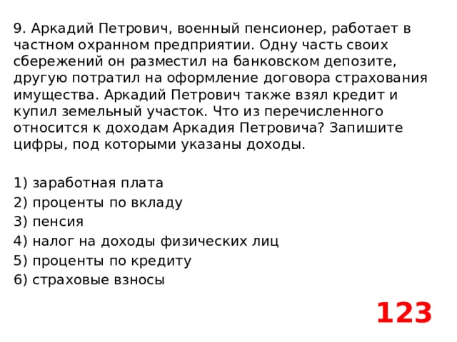 9. Аркадий Петрович, военный пенсионер, работает в частном охранном предприятии. Одну часть своих сбережений он разместил на банковском депозите, другую потратил на оформление договора страхования имущества. Аркадий Петрович также взял кредит и купил земельный участок. Что из перечисленного относится к доходам Аркадия Петровича? Запишите цифры, под которыми указаны доходы.   1) заработная плата 2) проценты по вкладу 3) пенсия 4) налог на доходы физических лиц 5) проценты по кредиту 6) страховые взносы 123 