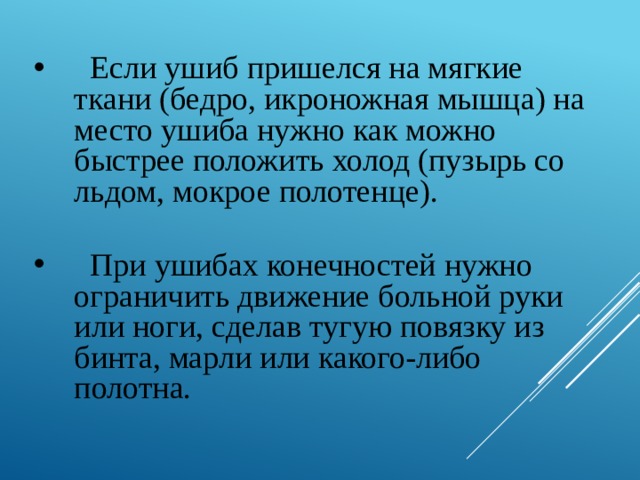  Если ушиб пришелся на мягкие ткани (бедро, икроножная мышца) на место ушиба нужно как можно быстрее положить холод (пузырь со льдом, мокрое полотенце).  При ушибах конечностей нужно ограничить движение больной руки или ноги, сделав тугую повязку из бинта, марли или какого-либо полотна. 