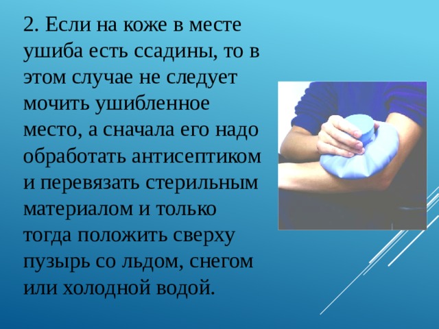 2. Если на коже в месте ушиба есть ссадины, то в этом случае не следует мочить ушибленное место, а сначала его надо обработать антисептиком и перевязать стерильным материалом и только тогда положить сверху пузырь со льдом, снегом или холодной водой. 