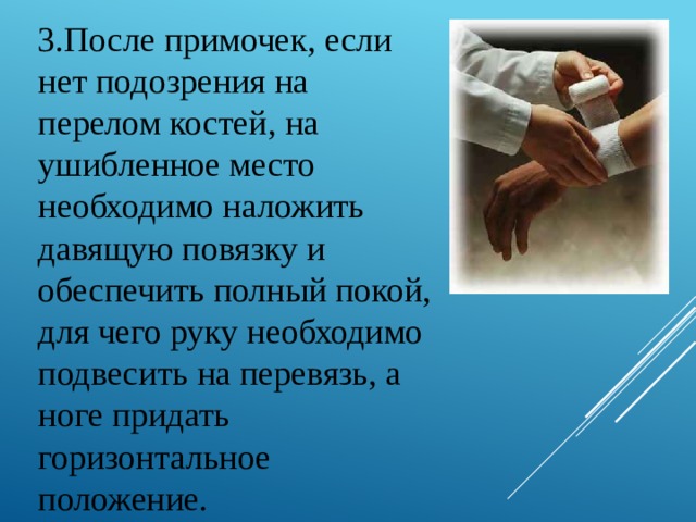 3.После примочек, если нет подозрения на перелом костей, на ушибленное место необходимо наложить давящую повязку и обеспечить полный покой, для чего руку необходимо подвесить на перевязь, а ноге придать горизонтальное положение. 