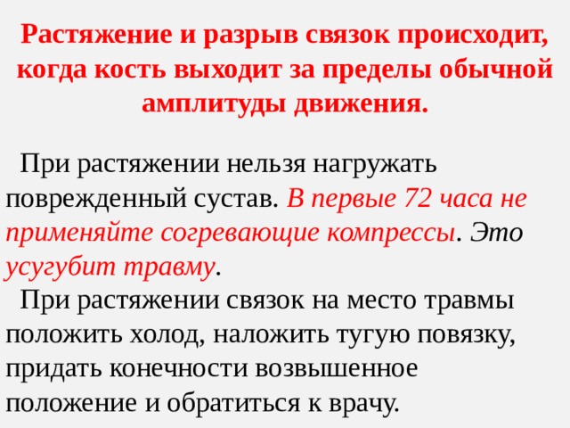 Растяжение и разрыв связок происходит, когда кость выходит за пределы обычной амплитуды движения.  При растяжении нельзя нагружать поврежденный сустав. В первые 72 часа не применяйте согревающие компрессы . Это усугубит травму .  При растяжении связок на место травмы положить холод, наложить тугую повязку, придать конечности возвышенное положение и обратиться к врачу. 