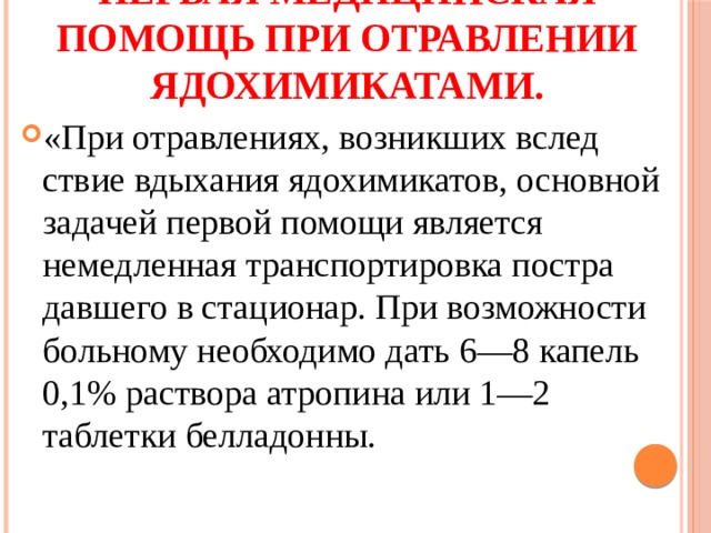 Первая медицинская помощь при отравлении ядохимикатами. «При отравлениях, возникших вслед­ствие вдыхания ядохимикатов, основной задачей первой помощи является немедленная транспортировка постра­давшего в стационар. При возможности больному необ­ходимо дать 6—8 капель 0,1% раствора атропина или 1—2 таблетки белладонны. 