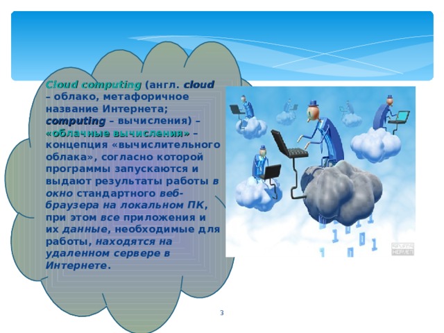 Cloud computing (англ. c loud – облако, метафоричное название Интернета; computing – вычисления) – «облачные вычисления»  – концепция «вычислительного облака», согласно которой программы запускаются и выдают результаты работы в окно стандартного веб-браузера  на локальном ПК , при этом все приложения и их данные , необходимые для работы, находятся на удаленном сервере в Интернете .  