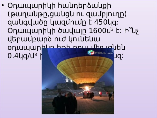 Օդապարիկի հանդերձանքի (թաղանթը,ցանցն ու զամբյուղը) զանգվածը կազմումը է 450կգ: Օդապարիկի ծավալը 1600մ 3 է: Ի՞նչ վերամբարձ ուժ կունենա օդապարիկը,եթե դրա մեջ լցնեն 0.4կգ/մ 3 խտությամբ լուսագազ: 