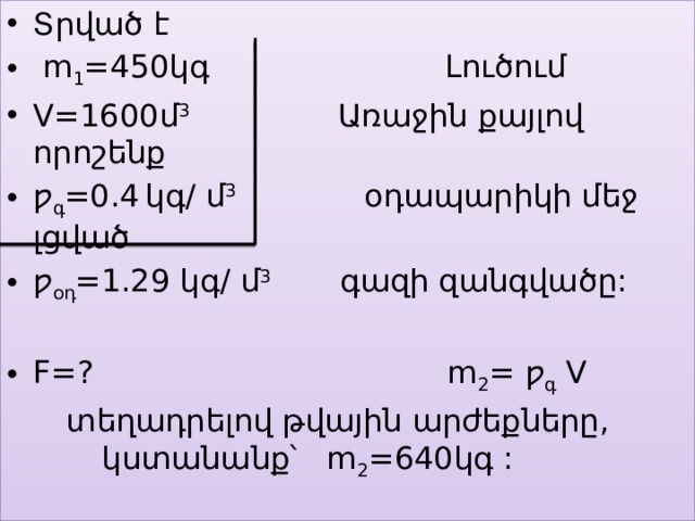 Տրված է  m 1 =450կգ Լուծում V=1600մ 3 Առաջին քայլով որոշենք ƿ գ =0.4  կգ/ մ 3 օդապարիկի մեջ լցված ƿ օդ =1.29 կգ/ մ 3 գազի զանգվածը: F=? m 2 = ƿ գ V  տեղադրելով թվային արժեքները, կստանանք՝ m 2 =640կգ : 