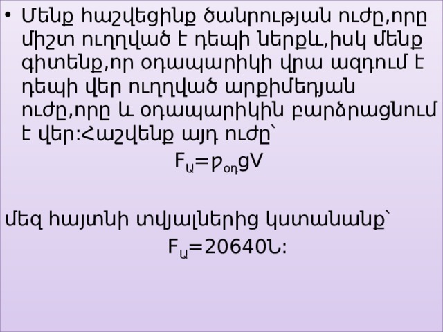 Մենք հաշվեցինք ծանրության ուժը,որը միշտ ուղղված է դեպի ներքև,իսկ մենք գիտենք,որ օդապարիկի վրա ազդում է դեպի վեր ուղղված արքիմեդյան ուժը,որը և օդապարիկին բարձրացնում է վեր:Հաշվենք այդ ուժը՝  F Ա =ƿ օդ gV մեզ հայտնի տվյալներից կստանանք՝  F Ա =20640Ն: Մենք հա 