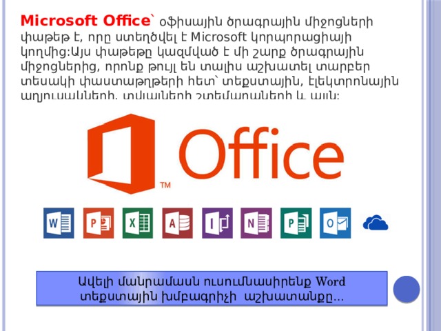 Microsoft Office ՝ օֆիսային ծրագրային միջոցների փաթեթ է, որը ստեղծվել է Microsoft կորպորացիայի կողմից:Այս փաթեթը կազմված է մի շարք ծրագրային միջոցներից, որոնք թույլ են տալիս աշխատել տարբեր տեսակի փաստաթղթերի հետ՝ տեքստային, էլեկտրոնային աղյուսակների, տվյալների շտեմարաների և այլն: Ավելի մանրամասն ուսումնասիրենք Word տեքստային խմբագրիչի աշխատանքը … 