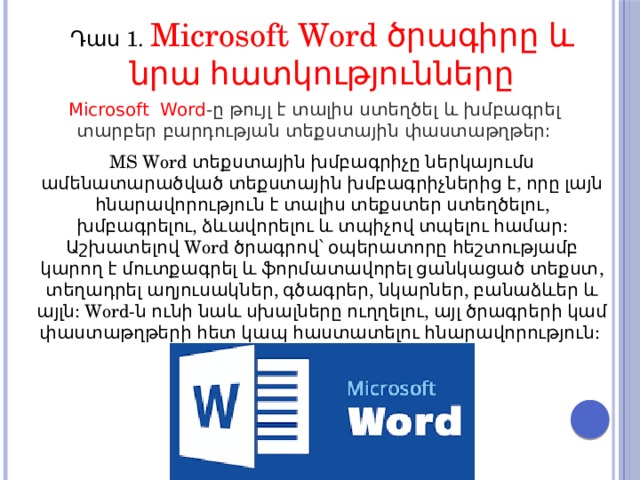 Դաս 1. Microsoft Word ծրագիրը և նրա հատկությունները Microsoft Word -ը թույլ է տալիս ստեղծել և խմբագրել տարբեր բարդության տեքստային փաստաթղթեր: MS Word տեքստային խմբագրիչը ներկայումս ամենատարածված տեքստային խմբագրիչներից է, որը լայն հնարավորություն է տալիս տեքստեր ստեղծելու, խմբագրելու, ձևավորելու և տպիչով տպելու համար: Աշխատելով Word ծրագրով՝ օպերատորը հեշտությամբ կարող է մուտքագրել և ֆորմատավորել ցանկացած տեքստ, տեղադրել աղյուսակներ, գծագրեր, նկարներ, բանաձևեր և այլն: Word-ն ունի նաև սխալները ուղղելու, այլ ծրագրերի կամ փաստաթղթերի հետ կապ հաստատելու հնարավորություն: 