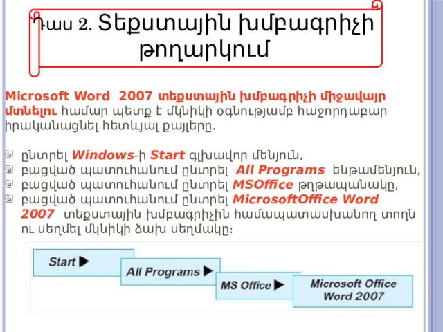 Դաս 2. Տեքստային խմբագրիչի թողարկում Microsoft Word  2007 տեքստային խմբագրիչի միջավայր մտնելու  համար պետք է մկնիկի օգնությամբ հաջորդաբար իրականացնել հետևյալ քայլերը.   ընտրել  Windows -ի  Start  գլխավոր մենյուն, բացված պատուհանում ընտրել   All   Programs    ենթամենյուն, բացված պատուհանում ընտրել   MSOffice  թղթապանակը, բացված պատուհանում ընտրել  MicrosoftOffice Word 2007    տեքստային խմբագրիչին համապատասխանող տողն ու սեղմել մկնիկի ձախ սեղմակը։ 