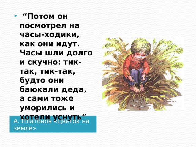  “ Потом он посмотрел на часы-ходики, как они идут. Часы шли долго и скучно: тик-так, тик-так, будто они баюкали деда, а сами тоже уморились и хотели уснуть” А. Платонов «Цветок на земле» 