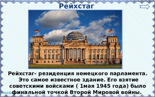 Рейхстаг Рейхстаг- резиденция немецкого парламента.  Это самое известное здание. Его взятие советскими войсками ( 1мая 1945 года) было финальной точкой Второй Мировой войны. 