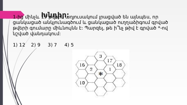 Խնդիր:   1-ից մինչև  19  թվերն աղյուսակում լրացված են այնպես, որ ցանկացած անկյունագծում և ցանկացած ուղղաձիգում գրված թվերի գումարը միևնույնն է: Պարզել, թե ի՞նչ թիվ է գրված *-ով նշված վանդակում:    1) 12 2) 9 3) 7 4) 5 