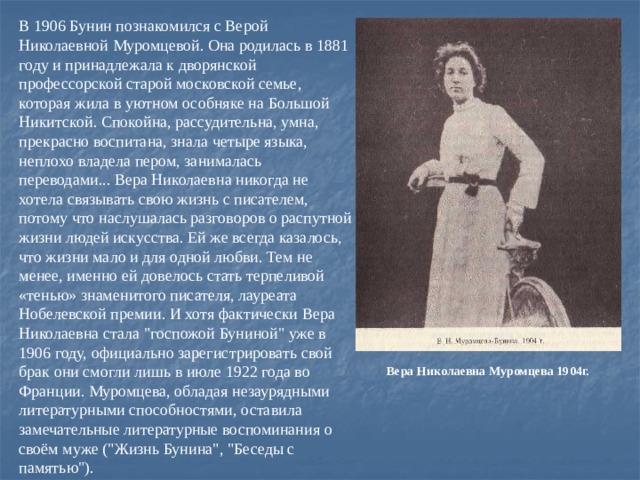 В 1906 Бунин познакомился с Верой Николаевной Муромцевой. Она родилась в 1881 году и принадлежала к дворянской профессорской старой московской семье, которая жила в уютном особняке на Большой Никитской. Спокойна, рассудительна, умна, прекрасно воспитана, знала четыре языка, неплохо владела пером, занималась переводами... Вера Николаевна никогда не хотела связывать свою жизнь с писателем, потому что наслушалась разговоров о распутной жизни людей искусства. Ей же всегда казалось, что жизни мало и для одной любви. Тем не менее, именно ей довелось стать терпеливой «тенью» знаменитого писателя, лауреата Нобелевской премии. И хотя фактически Вера Николаевна стала 
