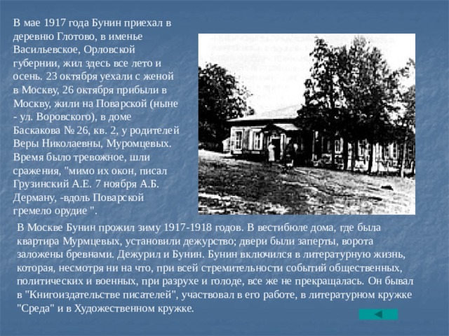 В мае 1917 года Бунин приехал в деревню Глотово, в именье Васильевское, Орловской губернии, жил здесь все лето и осень. 23 октября уехали с женой в Москву, 26 октября прибыли в Москву, жили на Поварской (ныне - ул. Воровского), в доме Баскакова № 26, кв. 2, у родителей Веры Николаевны, Муpомцевых. Время было тревожное, шли сражения, 