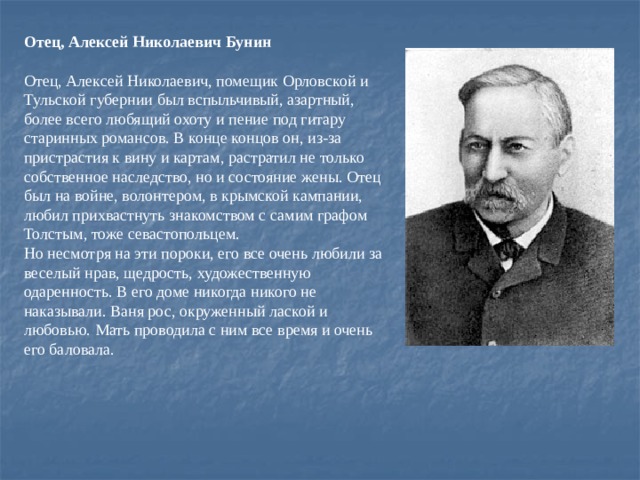 Отец, Алексей Николаевич Бунин  Отец, Алексей Николаевич, помещик Орловской и Тульской губернии был вспыльчивый, азартный, более всего любящий охоту и пение под гитару старинных романсов. В конце концов он, из-за пристрастия к вину и картам, растратил не только собственное наследство, но и состояние жены. Отец был на войне, волонтером, в крымской кампании, любил прихвастнуть знакомством с самим графом Толстым, тоже севастопольцем. Но несмотря на эти пороки, его все очень любили за веселый нрав, щедрость, художественную одаренность. В его доме никогда никого не наказывали. Ваня рос, окруженный лаской и любовью. Мать проводила с ним все время и очень его баловала.    