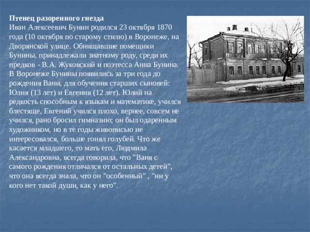 Птенец разоренного гнезда  Иван Алексеевич Бунин родился 23 октября 1870 года (10 октября по старому стилю) в Воронеже, на Дворянской улице. Обнищавшие помещики Бунины, принадлежали знатному pоду, среди их пpедков - В.А. Жуковский и поэтесса Анна Бунина. В Воронеже Бунины появились за три года до рождения Вани, для обучения старших сыновей: Юлия (13 лет) и Евгения (12 лет). Юлий на редкость способным к языкам и математике, учился блестяще, Евгений учился плохо, вернее, совсем не учился, рано бросил гимназию; он был одаренным художником, но в те годы живописью не интересовался, больше гонял голубей. Что же касается младшего, то мать его, Людмила Александровна, всегда говоpила, что 