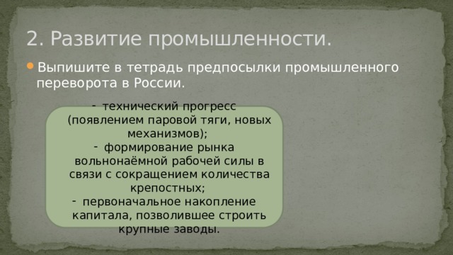 2. Развитие промышленности. Выпишите в тетрадь предпосылки промышленного переворота в России. технический прогресс (появлением паровой тяги, новых механизмов); формирование рынка вольнонаёмной рабочей силы в связи с сокращением количества крепостных; первоначальное накопление капитала, позволившее строить крупные заводы. 