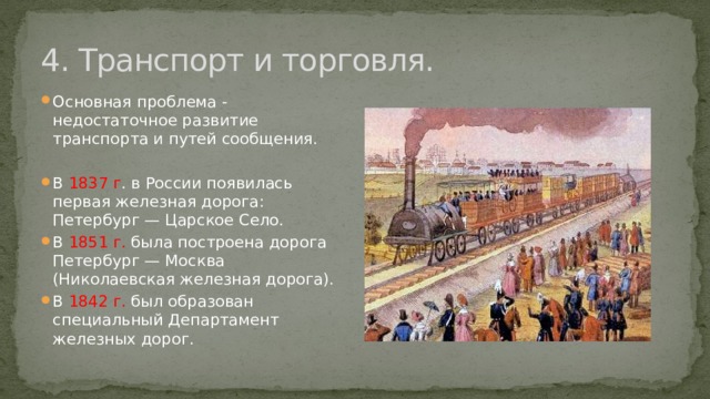 4. Транспорт и торговля. Основная проблема - недостаточное развитие транспорта и путей сообщения. В 1837 г . в России появилась первая железная дорога: Петербург — Царское Село. В 1851 г. была построена дорога Петербург — Москва (Николаевская железная дорога). В 1842 г. был образован специальный Департамент железных дорог. 