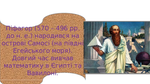 Піфагор (570 – 496 рр. до н. е.) народився на острові Самосі (на півдні Егейського моря). Довгий час вивчав математику в Єгипті та Вавилоні. 