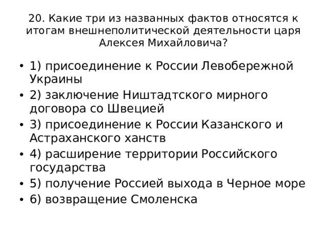 20. Какие три из названных фактов относятся к итогам внешнеполитической деятельности царя Алексея Михайловича? 1) присоединение к России Левобережной Украины 2) заключение Ништадтского мирного договора со Швецией 3) присоединение к России Казанского и Астраханского ханств 4) расширение территории Российского государства 5) получение Россией выхода в Черное море 6) возвращение Смоленска 