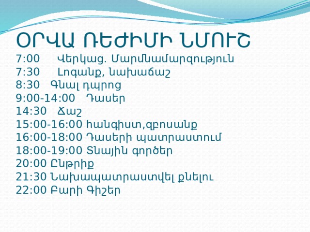 ՕՐՎԱ ՌԵԺԻՄԻ ՆՄՈՒՇ  7:00 Վերկաց. Մարմնամարզություն  7:30 Լոգանք, նախաճաշ  8:30 Գնալ դպրոց  9:00-14:00 Դասեր  14:30 Ճաշ  15:00-16:00 հանգիստ,զբոսանք  16:00-18:00 Դասերի պատրաստում  18:00-19:00 Տնային գործեր  20:00 Ընթրիք  21:30 Նախապատրաստվել քնելու  22:00 Բարի Գիշեր 