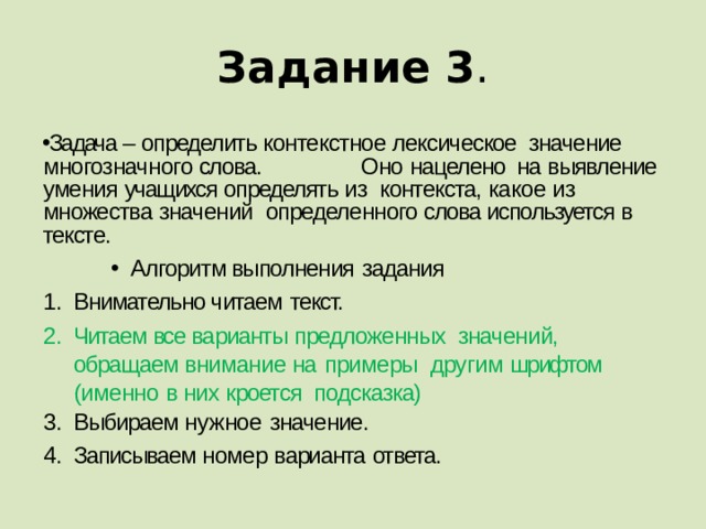 Задание 3 . Задача – определить контекстное лексическое значение  многозначного слова.  Оно  нацелено на выявление умения учащихся определять из контекста, какое из множества значений определенного слова используется в  тексте. Алгоритм выполнения  задания Внимательно читаем  текст. Читаем все варианты предложенных значений, обращаем внимание на  примеры другим шрифтом (именно в них кроется подсказка) Выбираем нужное  значение. Записываем номер варианта  ответа. 