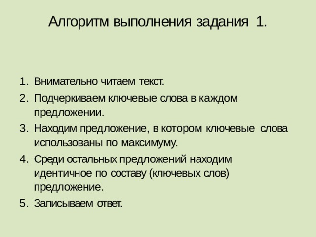 Алгоритм выполнения  задания 1.   Внимательно читаем  текст. Подчеркиваем ключевые слова в каждом предложении. Находим предложение, в котором  ключевые слова использованы по  максимуму. Среди остальных предложений находим идентичное по составу (ключевых слов) предложение. Записываем  ответ. 