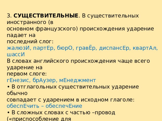 3. СУЩЕСТВИТЕЛЬНЫЕ . В существительных иностранного (в основном французского) происхождения ударение падает на последний слог: жалюзИ, партЕр, бюрО, гравЁр, диспансЕр, квартАл, шассИ В словах английского происхождения чаще всего ударение на первом слоге: гЕнезис, брАузер, мЕнеджмент • В отглагольных существительных ударение обычно совпадает с ударением в исходном глаголе: обеспЕчить – обеспечЕние • В сложных словах с частью –провод («приспособление для транспортировки какого-либо вещества или энергии») ударение падает на корень –вод-: водопровОд, мусоропровОд, газопровОд Исключение: электропрОвод 