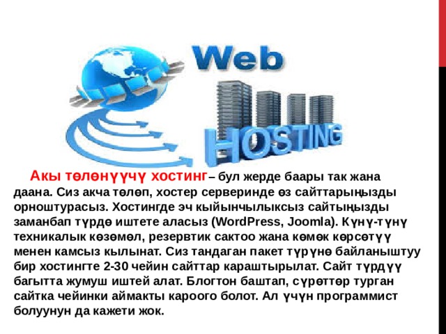 Акы төлөнүүчү хостинг – бул жерде баары так жана даана. Сиз акча төлөп, хостер серверинде өз сайттарыңызды орноштурасыз. Хостингде эч кыйынчылыксыз сайтыңызды заманбап түрдө иштете аласыз (WordPress, Joomla). Күнү-түнү техникалык көзөмөл, резервтик сактоо жана көмөк көрсөтүү менен камсыз кылынат. Сиз тандаган пакет түрүнө байланыштуу бир хостингте 2-30 чейин сайттар караштырылат. Сайт түрдүү багытта жумуш иштей алат. Блогтон баштап, сүрөттөр турган сайтка чейинки аймакты кароого болот. Ал үчүн программист болуунун да кажети жок. 