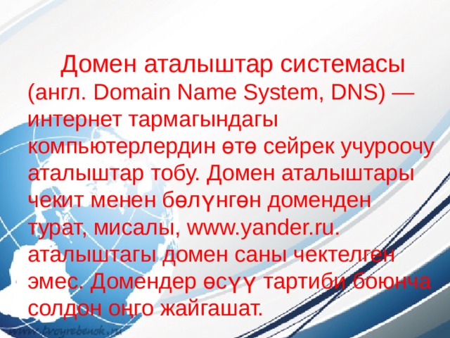  Домен аталыштар системасы (англ. Domain Name System, DNS) — интернет тармагындагы компьютерлердин өтө сейрек учуроочу аталыштар тобу. Домен аталыштары чекит менен бөлүнгөн доменден турат, мисалы, www.уander.ru. аталыштагы домен саны чектелген эмес. Домендер өсүү тартиби боюнча солдон оңго жайгашат. 