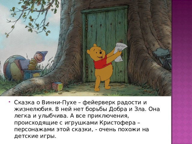 Сказка о Винни-Пухе – фейерверк радости и жизнелюбия. В ней нет борьбы Добра и Зла. Она легка и улыбчива. А все приключения, происходящие с игрушками Кристофера – персонажами этой сказки, - очень похожи на детские игры. 