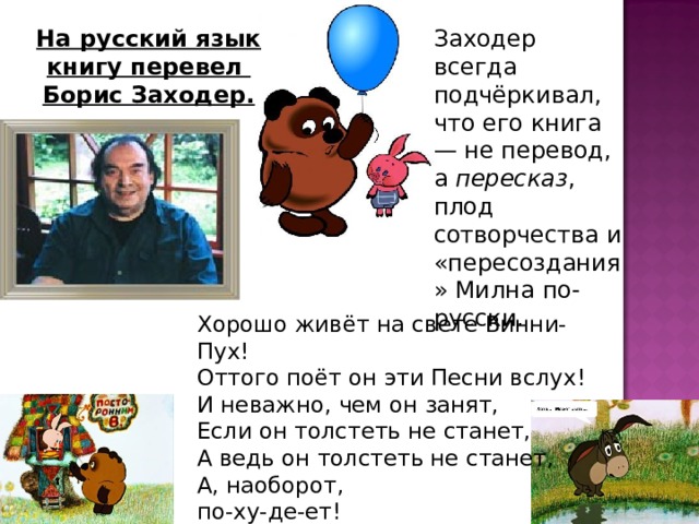 На русский язык книгу перевел Борис Заходер. Заходер всегда подчёркивал, что его книга — не перевод, а пересказ , плод сотворчества и «пересоздания» Милна по-русски. Хорошо живёт на свете Винни-Пух!  Оттого поёт он эти Песни вслух!  И неважно, чем он занят,  Если он толстеть не станет,  А ведь он толстеть не станет,  А, наоборот,  по-ху-де-ет! 
