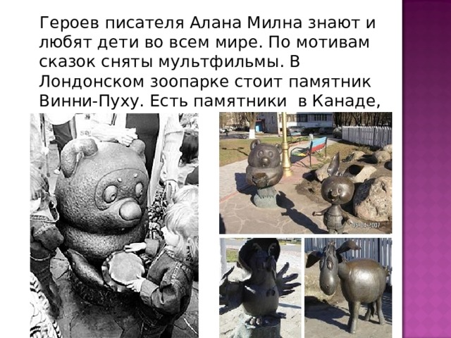  Героев писателя Алана Милна знают и любят дети во всем мире. По мотивам сказок сняты мультфильмы. В Лондонском зоопарке стоит памятник Винни-Пуху. Есть памятники в Канаде, у нас в России. 