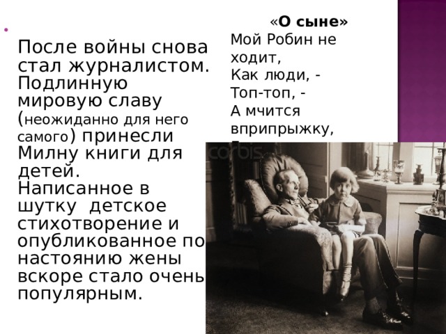  « О сыне»   Мой Робин не ходит,  Как люди, -  Топ-топ, -  А мчится вприпрыжку,  Галопом –  Гоп-гоп!...    После войны снова стал журналистом. Подлинную мировую славу ( неожиданно для него самого ) принесли Милну книги для детей.  Написанное в шутку детское стихотворение и опубликованное по настоянию жены вскоре стало очень популярным. 