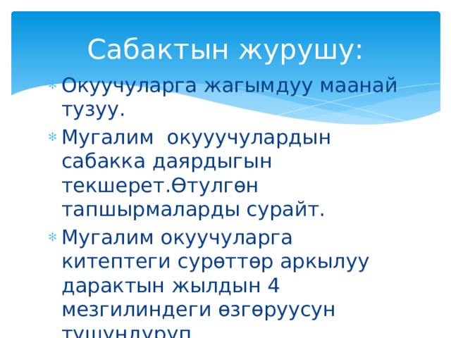 Сабактын журушу: Окуучуларга жагымдуу маанай тузуу. Мугалим окууучулардын сабакка даярдыгын текшерет.Өтулгөн тапшырмаларды сурайт. Мугалим окуучуларга китептеги сурөттөр аркылуу дарактын жылдын 4 мезгилиндеги өзгөруусун тушундуруп берет.Окуучулардын суроолоруна жооп берет. 
