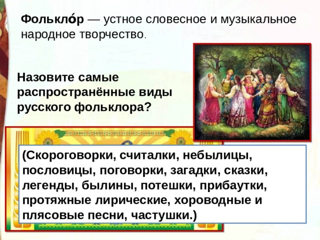 Фолькло́р  — устное словесное и музыкальное народное творчество .  Назовите самые распространённые виды русского фольклора? (Скороговорки, считалки, небылицы, пословицы, поговорки, загадки, сказки, легенды, былины, потешки, прибаутки, протяжные лирические, хороводные и плясовые песни, частушки.) 