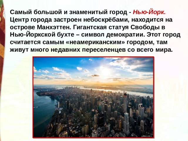 Самый большой и знаменитый город - Нью-Йорк. Центр города застроен небоскрёбами, находится на острове Манхэттен. Гигантская статуя Свободы в Нью-Йоркской бухте – символ демократии. Этот город считается самым «неамериканским» городом, там живут много недавних переселенцев со всего мира. 