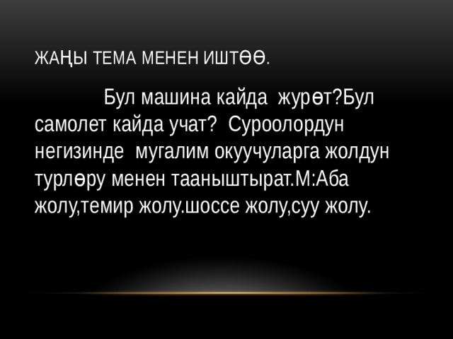 Жаңы тема менен иштөө.  Бул машина кайда журөт?Бул самолет кайда учат? Суроолордун негизинде мугалим окуучуларга жолдун турлөру менен тааныштырат.М:Аба жолу,темир жолу.шоссе жолу,суу жолу. 