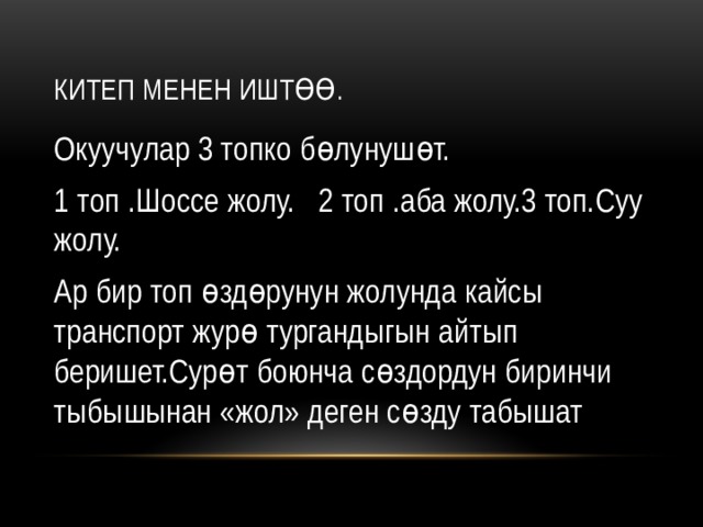 Китеп менен иштөө. Окуучулар 3 топко бөлунушөт. 1 топ .Шоссе жолу. 2 топ .аба жолу.3 топ.Суу жолу. Ар бир топ өздөрунун жолунда кайсы транспорт журө тургандыгын айтып беришет.Сурөт боюнча сөздордун биринчи тыбышынан «жол» деген сөзду табышат 