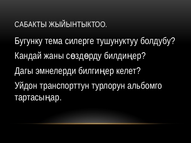 Сабакты жыйынтыктоо. Бугунку тема силерге тушунуктуу болдубу? Кандай жаны сөздөрду билдиңер? Дагы эмнелерди билгиңер келет? Уйдон транспорттун турлорун альбомго тартасыңар. 