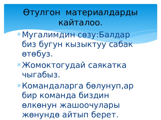 Өтулгон материалдарды кайталоо. Мугалимдин сөзу:Балдар биз бугун кызыктуу сабак өтөбуз. Жомоктогудай саякатка чыгабыз. Командаларга бөлунуп,ар бир команда биздин өлкөнун жашоочулары жөнундө айтып берет. 
