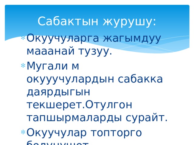 Сабактын журушу: Окуучуларга жагымдуу мааанай тузуу. Мугали м окууучулардын сабакка даярдыгын текшерет.Отулгон тапшырмаларды сурайт. Окуучулар топторго бөлунушөт. 